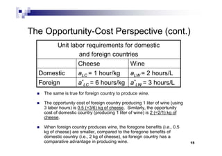 15
The Opportunity-Cost Perspective (cont.)
 The same is true for foreign country to produce wine.
 The opportunity cost of foreign country producing 1 liter of wine (using
3 labor hours) is 0.5 (=3/6) kg of cheese. Similarly, the opportunity
cost of domestic country (producing 1 liter of wine) is 2 (=2/1) kg of
cheese.
 When foreign country produces wine, the foregone benefits (i.e., 0.5
kg of cheese) are smaller, compared to the foregone benefits of
domestic country (i.e., 2 kg of cheese), so foreign country has a
comparative advantage in producing wine.
Unit labor requirements for domestic
and foreign countries
Cheese Wine
Domestic aLC = 1 hour/kg aLW = 2 hours/L
Foreign a*
LC = 6 hours/kg a*
LW = 3 hours/L
 