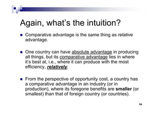 16
Again, what’s the intuition?
 Comparative advantage is the same thing as relative
advantage.
 One country can have absolute advantage in producing
all things, but its comparative advantage lies in where
it’s best at, i.e., where it can produce with the most
efficiency, relatively.
 From the perspective of opportunity cost, a country has
a comparative advantage in an industry (or in
production), where its foregone benefits are smaller (or
smallest) than that of foreign country (or countries).
 