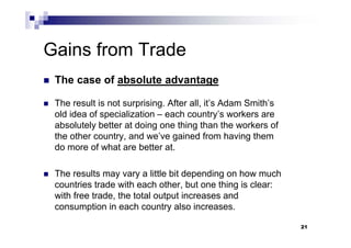 21
Gains from Trade
 The case of absolute advantage
 The result is not surprising. After all, it’s Adam Smith’s
old idea of specialization – each country’s workers are
absolutely better at doing one thing than the workers of
the other country, and we’ve gained from having them
do more of what are better at.
 The results may vary a little bit depending on how much
countries trade with each other, but one thing is clear:
with free trade, the total output increases and
consumption in each country also increases.
 