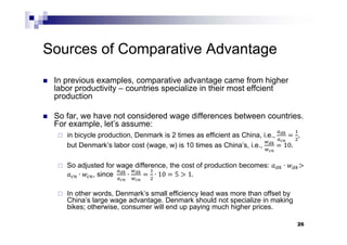 26
Sources of Comparative Advantage
 In previous examples, comparative advantage came from higher
labor productivity – countries specialize in their most effcient
production
 So far, we have not considered wage differences between countries.
For example, let’s assume:
 in bicycle production, Denmark is 2 times as efficient as China, i.e., ,
but Denmark’s labor cost (wage, w) is 10 times as China’s, i.e., 10.
 So adjusted for wage difference, the cost of production becomes: ∙
∙ , since 	 ∙ ∙ 10 5 1.
 In other words, Denmark’s small efficiency lead was more than offset by
China’s large wage advantage. Denmark should not specialize in making
bikes; otherwise, consumer will end up paying much higher prices.
 