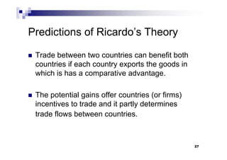27
Predictions of Ricardo’s Theory
 Trade between two countries can benefit both
countries if each country exports the goods in
which is has a comparative advantage.
 The potential gains offer countries (or firms)
incentives to trade and it partly determines
trade flows between countries.
27
 