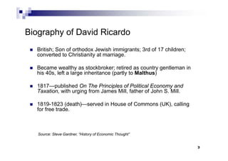 3
Biography of David Ricardo
 British; Son of orthodox Jewish immigrants; 3rd of 17 children;
converted to Christianity at marriage.
 Became wealthy as stockbroker; retired as country gentleman in
his 40s, left a large inheritance (partly to Malthus)
 1817—published On The Principles of Political Economy and
Taxation, with urging from James Mill, father of John S. Mill.
 1819-1823 (death)—served in House of Commons (UK), calling
for free trade.
Source: Steve Gardner, “History of Economic Thought”
 