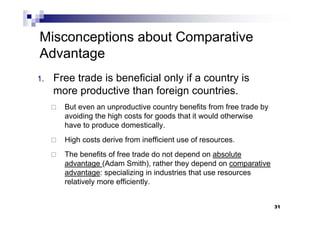 31
Misconceptions about Comparative
Advantage
1. Free trade is beneficial only if a country is
more productive than foreign countries.
 But even an unproductive country benefits from free trade by
avoiding the high costs for goods that it would otherwise
have to produce domestically.
 High costs derive from inefficient use of resources.
 The benefits of free trade do not depend on absolute
advantage (Adam Smith), rather they depend on comparative
advantage: specializing in industries that use resources
relatively more efficiently.
31
 
