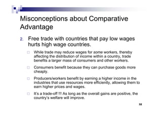 32
2. Free trade with countries that pay low wages
hurts high wage countries.
 While trade may reduce wages for some workers, thereby
affecting the distribution of income within a country, trade
benefits a larger mass of consumers and other workers.
 Consumers benefit because they can purchase goods more
cheaply.
 Producers/workers benefit by earning a higher income in the
industries that use resources more efficiently, allowing them to
earn higher prices and wages.
 It’s a trade-off !!! As long as the overall gains are positive, the
country’s welfare will improve.
32
Misconceptions about Comparative
Advantage
 