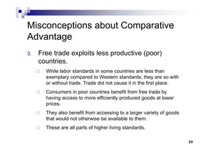 33
3. Free trade exploits less productive (poor)
countries.
 While labor standards in some countries are less than
exemplary compared to Western standards, they are so with
or without trade. Trade did not cause it in the first place.
 Consumers in poor countries benefit from free trade by
having access to more efficiently produced goods at lower
prices.
 They also benefit from accessing to a larger variety of goods
that would not otherwise be available to them.
 These are all parts of higher living standards.
33
Misconceptions about Comparative
Advantage
 