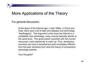 34
More Applications of the Theory
For general discussion:
At the dawn of the Internet age, in late 1990s, in China and
India, there were a lot of talks and debates over technology
“leapfrogging”. The argument is that since the Internet is a
completely new technology, every country basically stands at
the same level. This gives poorer countries with rich human
resources a rare opportunity to catch up. Thus, developing
countries can have a development path completely different
from the past, deviating from what the theory of comparative
advantage predicts.
Your thoughts?
 