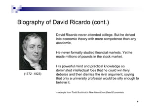 4
Biography of David Ricardo (cont.)
David Ricardo never attended college. But he delved
into economic theory with more competence than any
academic.
He never formally studied financial markets. Yet he
made millions of pounds in the stock market.
His powerful mind and practical knowledge so
dominated intellectual foes that he could win fiery
debates and then dismiss the rival argument, saying
that only a university professor would be silly enough to
believe it.
- excerpts from Todd Buchholz’s New Ideas From Dead Economists
(1772 -1823)
 