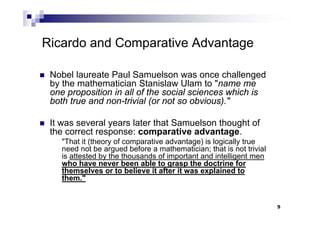 5
Ricardo and Comparative Advantage
 Nobel laureate Paul Samuelson was once challenged
by the mathematician Stanislaw Ulam to "name me
one proposition in all of the social sciences which is
both true and non-trivial (or not so obvious)."
 It was several years later that Samuelson thought of
the correct response: comparative advantage.
"That it (theory of comparative advantage) is logically true
need not be argued before a mathematician; that is not trivial
is attested by the thousands of important and intelligent men
who have never been able to grasp the doctrine for
themselves or to believe it after it was explained to
them."
 