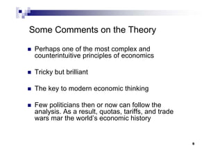 6
Some Comments on the Theory
 Perhaps one of the most complex and
counterintuitive principles of economics
 Tricky but brilliant
 The key to modern economic thinking
 Few politicians then or now can follow the
analysis. As a result, quotas, tariffs, and trade
wars mar the world’s economic history
 