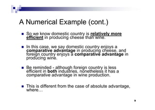 9
A Numerical Example (cont.)
 So we know domestic country is relatively more
efficient in producing cheese than wine.
 In this case, we say domestic country enjoys a
comparative advantage in producing cheese, and
foreign country enjoys a comparative advantage in
producing wine.
 Be reminded - although foreign country is less
efficient in both industries, nonetheless it has a
comparative advantage in wine production.
 This is different from the case of absolute advantage,
where…
9
 