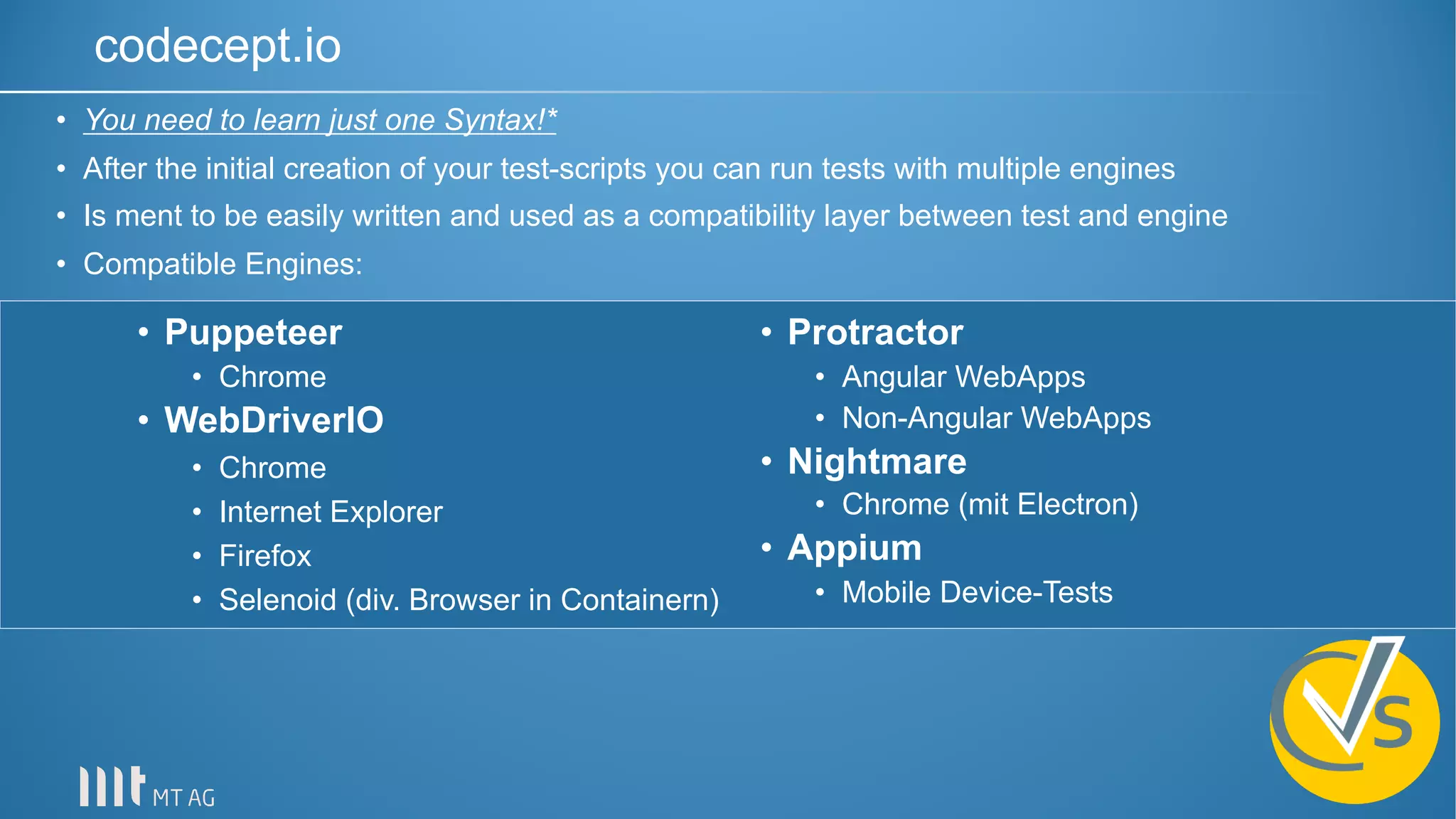 codecept.io
• Puppeteer
• Chrome
• WebDriverIO
• Chrome
• Internet Explorer
• Firefox
• Selenoid (div. Browser in Containern)
• Protractor
• Angular WebApps
• Non-Angular WebApps
• Nightmare
• Chrome (mit Electron)
• Appium
• Mobile Device-Tests
• You need to learn just one Syntax!*
• After the initial creation of your test-scripts you can run tests with multiple engines
• Is ment to be easily written and used as a compatibility layer between test and engine
• Compatible Engines:
 