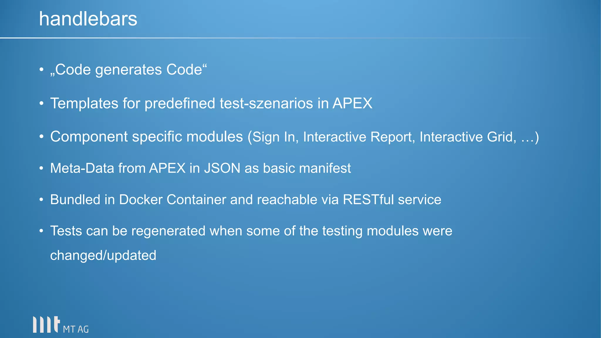 • „Code generates Code“
• Templates for predefined test-szenarios in APEX
• Component specific modules (Sign In, Interactive Report, Interactive Grid, …)
• Meta-Data from APEX in JSON as basic manifest
• Bundled in Docker Container and reachable via RESTful service
• Tests can be regenerated when some of the testing modules were
changed/updated
handlebars
 
