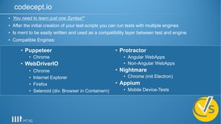 codecept.io
• Puppeteer
• Chrome
• WebDriverIO
• Chrome
• Internet Explorer
• Firefox
• Selenoid (div. Browser in Containern)
• Protractor
• Angular WebApps
• Non-Angular WebApps
• Nightmare
• Chrome (mit Electron)
• Appium
• Mobile Device-Tests
• You need to learn just one Syntax!*
• After the initial creation of your test-scripts you can run tests with multiple engines
• Is ment to be easily written and used as a compatibility layer between test and engine
• Compatible Engines:
 
