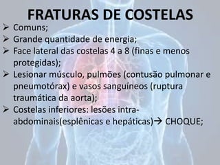 FRATURAS DE COSTELAS
 Comuns;
 Grande quantidade de energia;
 Face lateral das costelas 4 a 8 (finas e menos
protegidas);
 Lesionar músculo, pulmões (contusão pulmonar e
pneumotórax) e vasos sanguíneos (ruptura
traumática da aorta);
 Costelas inferiores: lesões intra-
abdominais(esplênicas e hepáticas) CHOQUE;
 