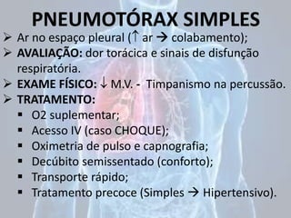 PNEUMOTÓRAX SIMPLES
 Ar no espaço pleural ( ar  colabamento);
 AVALIAÇÃO: dor torácica e sinais de disfunção
respiratória.
 EXAME FÍSICO:  M.V. - Timpanismo na percussão.
 TRATAMENTO:
 O2 suplementar;
 Acesso IV (caso CHOQUE);
 Oximetria de pulso e capnografia;
 Decúbito semissentado (conforto);
 Transporte rápido;
 Tratamento precoce (Simples  Hipertensivo).
 