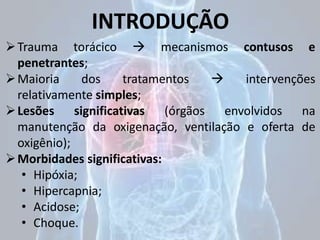 INTRODUÇÃO
Trauma torácico  mecanismos contusos e
penetrantes;
Maioria dos tratamentos  intervenções
relativamente simples;
Lesões significativas (órgãos envolvidos na
manutenção da oxigenação, ventilação e oferta de
oxigênio);
Morbidades significativas:
• Hipóxia;
• Hipercapnia;
• Acidose;
• Choque.
 