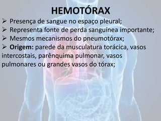 HEMOTÓRAX
 Presença de sangue no espaço pleural;
 Representa fonte de perda sanguínea importante;
 Mesmos mecanismos do pneumotórax;
 Origem: parede da musculatura torácica, vasos
intercostais, parênquima pulmonar, vasos
pulmonares ou grandes vasos do tórax;
 