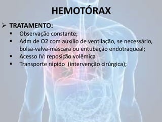 HEMOTÓRAX
 TRATAMENTO:
 Observação constante;
 Adm de O2 com auxílio de ventilação, se necessário,
bolsa-valva-máscara ou entubação endotraqueal;
 Acesso IV: reposição volêmica
 Transporte rápido (intervenção cirúrgica);
 