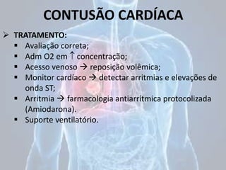 CONTUSÃO CARDÍACA
 TRATAMENTO:
 Avaliação correta;
 Adm O2 em  concentração;
 Acesso venoso  reposição volêmica;
 Monitor cardíaco  detectar arritmias e elevações de
onda ST;
 Arritmia  farmacologia antiarrítmica protocolizada
(Amiodarona).
 Suporte ventilatório.
 