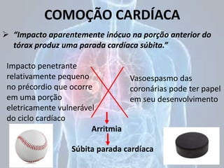 COMOÇÃO CARDÍACA
 “Impacto aparentemente inócuo na porção anterior do
tórax produz uma parada cardíaca súbita.”
Arritmia
Súbita parada cardíaca
Impacto penetrante
relativamente pequeno
no précordio que ocorre
em uma porção
eletricamente vulnerável
do ciclo cardíaco
Vasoespasmo das
coronárias pode ter papel
em seu desenvolvimento
 