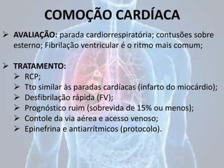 COMOÇÃO CARDÍACA
 AVALIAÇÃO: parada cardiorrespiratória; contusões sobre
esterno; Fibrilação ventricular é o ritmo mais comum;
 TRATAMENTO:
 RCP;
 Tto similar às paradas cardíacas (infarto do miocárdio);
 Desfibrilação rápida (FV);
 Prognóstico ruim (sobrevida de 15% ou menos);
 Contole da via aérea e acesso venoso;
 Epinefrina e antiarrítmicos (protocolo).
 