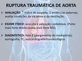 RUPTURA TRAUMÁTICA DE AORTA
 AVALIAÇÃO:  índice de suspeita;  evidências externas;
avaliar condições da via aérea e da ventilação;
 EXAME FÍSICO: ausculta e palpação cuidadosas. (Pulso
mais forte direito/pulso mais forte MS);
 DIAGNÓSTICO: Raio X (alargamento do mediastino);
aortografia; TC; ecocardiografia transesofágica.
 