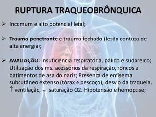 RUPTURA TRAQUEOBRÔNQUICA
 Incomum e alto potencial letal;
 Trauma penetrante e trauma fechado (lesão contusa de
alta energia);
 AVALIAÇÃO: insuficiência respiratória, pálido e sudoreico;
Utilização dos ms. acessórios da respiração, roncos e
batimentos de asa do nariz; Presença de enfisema
subcutâneo extenso (tórax e pescoço), desvio da traqueia.
 ventilação,  saturação O2. Hipotensão e hemoptise;
 