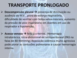 TRANSPORTE PRONLOGADO
 Descompressão pleural  presença de diminuição ou
ausência do M.V. , piora do esforço respiratório,
dificuldade de ventilar com bolsa-valva-máscara, aumento
da pressão de pico inspiratório em doentes em uso de
respirador e hipotensão.
 Acesso venoso  feita a critérios. Hemorragia
intratorácica, intra-abdominal ou retroperitoneal (PAS na
faixa de 80-90mmHg) Reposição volêmica muito agressiva
pode piorar as contusões pulmonares e causar hemorragia
interna.
 