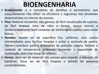 BIOENGENHARIA
 Acabamento: é o somatório de detalhes e pormenores que
conjuntamente irão influir na eficiência e segurança das atividades
desenvolvidas no interior do mesmo.
 Piso: Material resistente, não poroso, de fácil visualização de sujeiras,
de fácil limpeza, livre de ralos e frestas, pouco sonoro e
fundamentalmente bom condutor de eletricidade estática para evitar
faíscas.
 Paredes: devem ser de superfície lisa, uniforme, com cantos
arredondados para facilitar limpeza e evitar o acúmulo de poeira.
Devem contribuir para a diminuição da poluição sonora, facilitar o
controle da temperatura ambiente, aumentar a capacidade de
iluminação, sem criar áreas de reflexos.
 Forros: deve ser de material não poroso para impedir a retenção de
bactérias. Deve ser de fácil limpeza e dotado de pequena
condutibilidade.
 