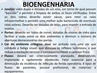 BIOENGENHARIA Janelas: vidro duplo e dotadas de um eixo, em torno do qual possam
“bascular” e permitir a limpeza de ambas as faces vitrificadas. Entre
os dois vidros deverão existir vácuo, para reter os raios
infravermelhos e permitir uma melhor ação bactericida de eventuais
raios solares. Deverão ser dotadas de telas, para impedir a entrada de
insetos.
 Portas: deverão ser todas de correr, dotadas de visores de vidro para
facilitar a visão entre os dois ambientes e diminuir o número de
aberturas desnecessárias das portas.
 Cor do ambiente cirúrgico: deve ser pintado com uma cor que
combate a fadiga visual, que diminua os reflexos luminosos, e que
reduza a excitação nervosa e consequentemente o cansaço físico.
 Fluxos: deverá ser criteriosamente planejado, desenvolvido,
implantado e rigidamente obedecido. Fator essencial para a
diminuição da incidência de infecção da ferida operatória. 4 tipos de
fluxos: de pacientes, pessoal profissional, de materiais e
equipamentos.
 