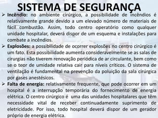 SISTEMA DE SEGURANÇA Incêndio: no ambiente cirúrgico, a possibilidade de incêndios é
relativamente grande devido a um elevado número de materiais de
fácil combustão. Assim, todo centro operatório como qualquer
unidade hospitalar, deverá dispor de um esquema e instalações para
combate a incêndios.
 Explosões: a possibilidade de ocorrer explosões no centro cirúrgico é
um fato. Esta possibilidade aumenta consideravelmente se as salas de
cirurgias não tiverem renovação periódica de ar circulante, bem como
se o teor de umidade relativa cair para níveis críticos. O sistema de
ventilação é fundamental na prevenção da poluição da sala cirúrgica
por gases anestésicos.
 Falta de energia: relativamente frequente, que pode ocorrer em um
hospital é a interrupção temporária do fornecimento de energia
elétrica. O centro cirúrgico é uma das unidades hospitalares que têm
necessidade vital de receber continuadamente suprimento de
eletricidade. Por isso, todo hospital deverá dispor de um gerador
próprio de energia elétrica.
 