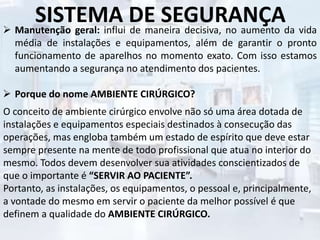 SISTEMA DE SEGURANÇA Manutenção geral: influi de maneira decisiva, no aumento da vida
média de instalações e equipamentos, além de garantir o pronto
funcionamento de aparelhos no momento exato. Com isso estamos
aumentando a segurança no atendimento dos pacientes.
 Porque do nome AMBIENTE CIRÚRGICO?
O conceito de ambiente cirúrgico envolve não só uma área dotada de
instalações e equipamentos especiais destinados à consecução das
operações, mas engloba também um estado de espírito que deve estar
sempre presente na mente de todo profissional que atua no interior do
mesmo. Todos devem desenvolver sua atividades conscientizados de
que o importante é “SERVIR AO PACIENTE”.
Portanto, as instalações, os equipamentos, o pessoal e, principalmente,
a vontade do mesmo em servir o paciente da melhor possível é que
definem a qualidade do AMBIENTE CIRÚRGICO.
 
