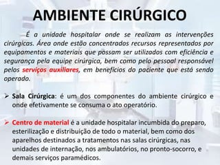 AMBIENTE CIRÚRGICO
É a unidade hospitalar onde se realizam as intervenções
cirúrgicas. Área onde estão concentrados recursos representados por
equipamentos e materiais que possam ser utilizados com eficiência e
segurança pela equipe cirúrgica, bem como pelo pessoal responsável
pelos serviços auxiliares, em benefícios do paciente que está sendo
operado.
 Sala Cirúrgica: é um dos componentes do ambiente cirúrgico e
onde efetivamente se consuma o ato operatório.
 Centro de material é a unidade hospitalar incumbida do preparo,
esterilização e distribuição de todo o material, bem como dos
aparelhos destinados a tratamentos nas salas cirúrgicas, nas
unidades de internação, nos ambulatórios, no pronto-socorro, e
demais serviços paramédicos.
 