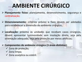 AMBIENTE CIRÚRGICO
 Planejamento físico: planejamento, desenvolvimento, segurança e
centralização;
 Dimensionamento: critérios prévios e fixos devem ser adotados
para estabelecer a dimensão do ambiente cirúrgico;
 Localização: próximo às unidades que recebam casos cirúrgicos,
devem apresentar luminosidade sem insolação direta, seja pela
orientação adequada, seja pela proteção por meios artificias;
 Componentes do ambiente cirúrgico (3 áreas distintas):
 Zona de proteção;
 Zona limpa;
 Zona asséptica ou estéril.
 