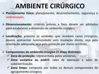 AMBIENTE CIRÚRGICO
 Planejamento físico: planejamento, desenvolvimento, segurança e
centralização;
 Dimensionamento: critérios prévios e fixos devem ser adotados
para estabelecer a dimensão do ambiente cirúrgico;
 Localização: próximo às unidades que recebam casos cirúrgicos,
devem apresentar luminosidade sem insolação direta, seja pela
orientação adequada, seja pela proteção por meios artificias;
 Componentes do ambiente cirúrgico (3 áreas distintas):
 Zona de proteção: representada pelos vestiários;
 Zona asséptica ou estéril: salas de operação e salas de
subesterilização.
 Zona limpa: composta por todos os demais componentes do
agrupamento cirúrgico;
 