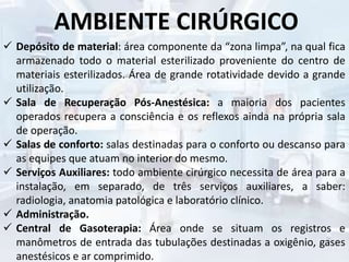 AMBIENTE CIRÚRGICO
 Depósito de material: área componente da “zona limpa”, na qual fica
armazenado todo o material esterilizado proveniente do centro de
materiais esterilizados. Área de grande rotatividade devido a grande
utilização.
 Sala de Recuperação Pós-Anestésica: a maioria dos pacientes
operados recupera a consciência e os reflexos ainda na própria sala
de operação.
 Salas de conforto: salas destinadas para o conforto ou descanso para
as equipes que atuam no interior do mesmo.
 Serviços Auxiliares: todo ambiente cirúrgico necessita de área para a
instalação, em separado, de três serviços auxiliares, a saber:
radiologia, anatomia patológica e laboratório clínico.
 Administração.
 Central de Gasoterapia: Área onde se situam os registros e
manômetros de entrada das tubulações destinadas a oxigênio, gases
anestésicos e ar comprimido.
 