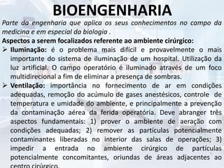 BIOENGENHARIA
Parte da engenharia que aplica os seus conhecimentos no campo da
medicina e em especial da biologia .
Aspectos a serem focalizados referente ao ambiente cirúrgico:
 Iluminação: é o problema mais difícil e provavelmente o mais
importante do sistema de iluminação de um hospital. Utilização da
luz artificial. O campo operatório é iluminado através de um foco
multidirecional a fim de eliminar a presença de sombras.
 Ventilação: importância no fornecimento de ar em condições
adequadas, remoção do acúmulo de gases anestésicos, controle de
temperatura e umidade do ambiente, e principalmente a prevenção
da contaminação aérea da ferida operatória. Deve abranger três
aspectos fundamentais: 1) prover o ambiente de aeração com
condições adequadas; 2) remover as partículas potencialmente
contaminantes liberadas no interior das salas de operações; 3)
impedir a entrada no ambiente cirúrgico de partículas
potencialmente concomitantes, oriundas de áreas adjacentes ao
 