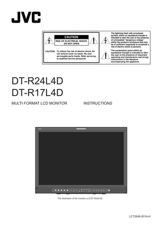 LCT2646-001A-H
DT-R24L4D
DT-R17L4D
MULTI FORMAT LCD MONITOR INSTRUCTIONS
The illustration of the monitor is of DT-R24L4D.
CAUTION: To reduce the risk of electric shock. Do
not remove cover (or back). No user
serviceable parts inside. Refer servicing
to qualiﬁed service personnel.
RISK OF ELECTRICAL SHOCK
DO NOT OPEN
The lightning ﬂash with arrowhead
symbol, within an equilateral triangle is
intended to alert the user to the presence
of uninsulated “dangerous voltage”
within the product’s enclosure that may
be of sufﬁcient magnitude to constitute a
risk of electric shock to persons.
The exclamation point within an
equilateral triangle is intended to alert
the user to the presence of important
operating and maintenance (servicing)
instructions in the literature
accompanying the appliance.
CAUTION
 