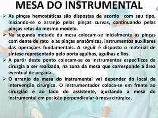 MESA DO INSTRUMENTAL
 As pinças hemostáticas são dispostas de acordo com seu tipo,
iniciando-se o arranjo pelas pinças curvas, continuando pelas
pinças retas do mesmo modelo.
 Na segunda metade da mesa colocam-se inicialmente as pinças
com dente de rato e as pinças anatômicas, instrumentos auxiliares
das operações fundamentais. A seguir é disposto o material de
síntese representado pelo porta agulhas, agulhas e fios.
 A partir deste ponto colocam-se os instrumentos específicos da
cirurgia a ser realizada, na zona da mesa que corresponde á área
eventual de pegada.
 O arranjo da mesa do instrumental vai depender do local da
intervenção cirúrgica. O instrumentador coloca-se em frente ao
cirurgião e ao lado do assistente, ajustando a mesa do
instrumental em posição perpendicular à mesa cirúrgica.
 