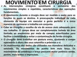 MOVIMENTO EM CIRURGIA As intervenções cirúrgicas constituem o somatório dos
movimentos simples e repetidos, característicos das operações
fundamentais.
 O movimento durante a cirurgia deve ser medido e exato para as
funções às quais se destina. A preocupação individual de cada
elemento da equipe em executar o gesto perfeito é a única
maneira de aprimorar o trabalho em conjunto.
 Cabe ao cirurgião a escolha da via de acesso mais adequada para
seu trabalho. O campo deve ser completamente isolado da área
limitada ao anestesista por meio de campos esterilizados para
facilitar a mobilidade e evitar a contaminação de ferida cirúrgica.
 O cirurgião deve trabalhar em postura ereta, ajustando o campo
operatório à altura dos seus cotovelos e próximos a si.
 Os movimentos dos dedos são utilizados nas manobras delicadas e
sensíveis. Os movimentos do punho tem mais força. Os
movimentos do antebraço e braço possuem maior potência sendo,
porém, mais lentos e imprecisos.
 
