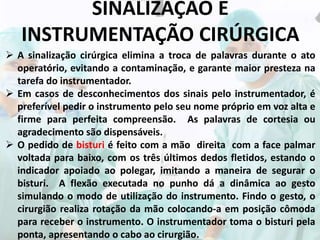 SINALIZAÇÃO E
INSTRUMENTAÇÃO CIRÚRGICA
 A sinalização cirúrgica elimina a troca de palavras durante o ato
operatório, evitando a contaminação, e garante maior presteza na
tarefa do instrumentador.
 Em casos de desconhecimentos dos sinais pelo instrumentador, é
preferível pedir o instrumento pelo seu nome próprio em voz alta e
firme para perfeita compreensão. As palavras de cortesia ou
agradecimento são dispensáveis.
 O pedido de bisturi é feito com a mão direita com a face palmar
voltada para baixo, com os três últimos dedos fletidos, estando o
indicador apoiado ao polegar, imitando a maneira de segurar o
bisturi. A flexão executada no punho dá a dinâmica ao gesto
simulando o modo de utilização do instrumento. Findo o gesto, o
cirurgião realiza rotação da mão colocando-a em posição cômoda
para receber o instrumento. O instrumentador toma o bisturi pela
ponta, apresentando o cabo ao cirurgião.
 