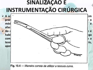 SINALIZAÇÃO E
INSTRUMENTAÇÃO CIRÚRGICA
 A solicitação da tesoura é feita com a mão direita estendida em
pronação tendo os dois últimos dedos fletidos. O indicador e o
médio estendidos executam movimento de aproximação e
afastamento imitando o corte das lâminas da tesoura.
 Ao apresentar o instrumento, tratando-se de tesoura curva, que é
habitualmente usada pelo cirurgião, o instrumentador a entrega
com a curvatura voltada para a mão do cirurgião . Este utiliza a
tesoura colocando os dedos polegar e anular nos seus anéis,
apoiando-a com o dedo indicador e médio.
 