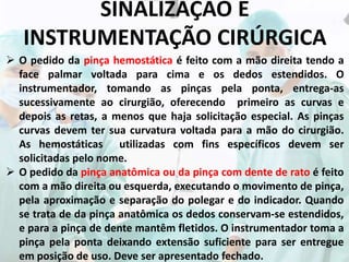 SINALIZAÇÃO E
INSTRUMENTAÇÃO CIRÚRGICA
 O pedido da pinça hemostática é feito com a mão direita tendo a
face palmar voltada para cima e os dedos estendidos. O
instrumentador, tomando as pinças pela ponta, entrega-as
sucessivamente ao cirurgião, oferecendo primeiro as curvas e
depois as retas, a menos que haja solicitação especial. As pinças
curvas devem ter sua curvatura voltada para a mão do cirurgião.
As hemostáticas utilizadas com fins específicos devem ser
solicitadas pelo nome.
 O pedido da pinça anatômica ou da pinça com dente de rato é feito
com a mão direita ou esquerda, executando o movimento de pinça,
pela aproximação e separação do polegar e do indicador. Quando
se trata de da pinça anatômica os dedos conservam-se estendidos,
e para a pinça de dente mantêm fletidos. O instrumentador toma a
pinça pela ponta deixando extensão suficiente para ser entregue
em posição de uso. Deve ser apresentado fechado.
 