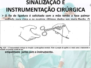 SINALIZAÇÃO E
INSTRUMENTAÇÃO CIRÚRGICA
 O fio de ligadura é solicitado com a mão tendo a face palmar
voltada para cima e os quatros últimos dedos em meia flexão. O
instrumentador segura as extremidades do fio com as duas mãos e
coloca-o estendido na concavidade formada pelos dedos do
cirurgião.
 O pedido de fio de sutura com o porta agulhas é feito com o punho
tendo os dedos fletidos, executando sucessivos movimentos de
pronação e supinação, simulando a maneira de utilizar o
instrumento. O instrumentador ao entregar o porta-agulhas
segura-o pela ponta e afasta o fio para que o mesmo não seja
empalmado junto com o instrumento.
 