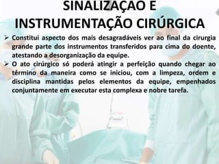 SINALIZAÇÃO E
INSTRUMENTAÇÃO CIRÚRGICA
 Constitui aspecto dos mais desagradáveis ver ao final da cirurgia
grande parte dos instrumentos transferidos para cima do doente,
atestando a desorganização da equipe.
 O ato cirúrgico só poderá atingir a perfeição quando chegar ao
término da maneira como se iniciou, com a limpeza, ordem e
disciplina mantidas pelos elementos da equipe, empenhados
conjuntamente em executar esta complexa e nobre tarefa.
 