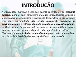 INTRODUÇÃO
A intervenção cirúrgica é um dos pontos culminantes da medicina
curativa, para o qual convergem métodos propedêuticos clínicos e
laboratoriais de diagnóstico e orientação terapêutica. O ato cirúrgico
tem dimensão ilimitada, não sendo unicamente sequência de
movimentos para a retirada da lesão patogênica e reconstituição dos
tecidos, na sua forma normal ou próxima da normalidade, mas é
também uma arte que em cada gesto exige a perfeição do artista.
Ela é sobretudo um trabalho ordenado e em grupo onde cada qual tem
suas incumbências definidas, sem exorbitâncias nem omissões.
 
