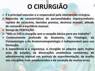 O CIRURGIÃO
 É o principal executor e o responsável pela intervenção cirúrgica.
 Necessita de características de personalidades imprescindíveis:
rapidez de raciocínio, decisões prontas, destreza manual, atitude
de comando e equilíbrio manual.
 Desejo da PERFEIÇÃO.
 “Não se cria o cirurgião sem a vocação básica para seu trabalho”.
 Conhecimento profundo da Anatomia, da Fisiologia, da
Fisiopatologia e da Anatomomopatologia é indispensável para sua
formação.
 A experiência e a segurança, o cirurgião só adquire após muitos
anos de estudos, de dissecações anatômicas constantes, de
adestramento manual em animais de experimentação, de auxílio
aos cirurgiões mais amadurecidos e da correção de muitos erros.
 