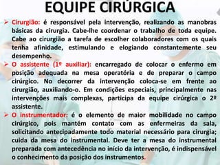 EQUIPE CIRÚRGICA
 Cirurgião: é responsável pela intervenção, realizando as manobras
básicas da cirurgia. Cabe-lhe coordenar o trabalho de toda equipe.
Cabe ao cirurgião a tarefa de escolher colaboradores com os quais
tenha afinidade, estimulando e elogiando constantemente seu
desempenho.
 O assistente (1º auxiliar): encarregado de colocar o enfermo em
posição adequada na mesa operatória e de preparar o campo
cirúrgico. No decorrer da intervenção coloca-se em frente ao
cirurgião, auxiliando-o. Em condições especiais, principalmente nas
intervenções mais complexas, participa da equipe cirúrgica o 2º
assistente.
 O instrumentador: é o elemento de maior mobilidade no campo
cirúrgico, pois mantém contato com as enfermeiras da sala,
solicitando antecipadamente todo material necessário para cirurgia;
cuida da mesa do instrumental. Deve ter a mesa do instrumental
preparada com antecedência no início da intervenção, é indispensável
o conhecimento da posição dos instrumentos.
 