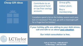 Cheap Gift Ideas • Contribute to an
educational fund
or tax-free savings
account.
• Group gifts.
• Indoor plant.
• Buy a
membership.
Canadians spend a lot on the holiday season each year,
but is it necessary? This year, go with a meaningful gift
for a frugal but fun holiday!
Call us Toll Free: 1.800.463.8371
In Winnipeg: 1.204.925.6400
If your holiday gifts are adding to your debt stress,
call and talk to us about your situation.
Our initial consultation is free.
 