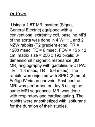 In Vivo:
Using a 1.5T MRI system (Signa,
General Electric) equipped with a
conventional extremity coil, baseline MRI
of the aorta was done in 4 WHHL and 2
NZW rabbits (T2 gradient echo: TR =
1200 msec, TE = 6 msec, FOV = 16 x 12
cm, matrix size = 256 x 192 pixels; 3-
dimensional magnetic resonance [3D
MR] angiography with gadolinium-DTPA:
TE = 1.3 msec, TR = 5.6 msec). The
rabbits were injected with SPIO (2 mmol
Fe/kg) IV via an ear vein. Post-contrast
MRI was performed on day 5 using the
same MRI sequences. MRI was done
with respiratory and cardiac gating. The
rabbits were anesthetized with isoflurane
for the duration of their studies.
 
